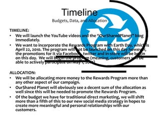 TimelineBudgets, Data, and AllocationTIMELINE:We will launch the YouTube videos and the “OurSharedPlanet” blog immediately. We want to incorporate the Rewards Program with Earth Day, which is April 22, 2010. The program will not be launched on this day however, the promotions for it via Facebook, twitter and in-store will be begin on this day.  We will begin the program (meaning, customers will be able to actively participate on May 1, 2010)ALLOCATION:We will be allocating more money to the Rewards Program more than any other aspect of our campaign. OurShared Planet will obviously see a decent sum of the allocation as well since this will be needed to promote the Rewards Program. Of the budget we have for traditional direct marketing, we will shift more than a fifth of this to our new social media strategy in hopes to create more meaningful and personal relationships with our customers. 