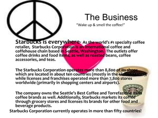 The Business                                       “Wake up & smell the coffee!”Starbucks is everywhere- As the world’s #1 specialty coffee retailer,  Starbucks Corporation is an international coffee and coffehouse chain based in Seattle, Washington.  The outlets offer coffee drinks and food items, as well as roasted beans, coffee accessories, and teas. The Starbucks Corporation operates more than 8,800 of its shops which are located in about ten countries (mostly in the United States), while licenses and franchises operated more than 7,800 stores worldwide (primarily in shopping centers and airports). 	The company owns the Seattle’s Best Coffee and Torrefazione Italia coffee brands as well. Additionally, Starbucks markets its coffee through grocery stores and licenses its brands for other food and beverage products. Starbucks Corporation currently operates in more than fifty countries!,  