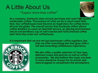 A Little About Us                    “Expect more than coffee”As a company, Starbucks does not just purchase and roast high-quality whole bean coffee. The essence of what we do is much more than that. Our coffeehouses have become an inspiration for coffee lovers all over the globe. The overall service that Starbucks offers allows coffee drinkers to count on heartfelt service, an alluring environment and an extraordinary cup of well-roasted and richly brewed coffee each time they enter our coffeehouse. 	It is important that we are not just passionate coffee suppliers, but 			that we offer everything else that goes with a 			full and rewarding coffeehouse experience.				We also offer a quality selection of Tazo teas, 			delicious treats and pastries as well as coffee 			accessories.  We also believe the music you hear     		                 in store should be chosen for its artistic and    			natural appeal to compliment the atmosphere. 