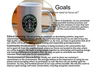 Goals“What we need to focus on”                                                                                                                Here at Starbucks, we are committed                        					    to responsible business practices and   						managing the company in ways that earn 					the respect and trust from our customers, partners, 					and friends. We call this commitment Starbucks 					Shared Planet. Ethical Sourcing:  We are putting an emphasis on developing positive, long-term  relationships with our farmers all over the world that help ensure we are able to buy the high-quality coffee our customers expect from us. By 2015, we hope to guarantee that all of our coffee will be grown using ethical trading and responsible growing practices.  Community Involvement:  We believe in being involved in the communities that we’re apart of, from the neighborhoods where our stores are located to the ones where our coffee is grown. We hope to bring people together by stimulating and inspiring change and making a difference in people’s lives. By 2015, we plan to contribute one million volunteer hours each year to our communities. *Environmental Stewardship: Finally, we  want to share our customers’ commitment to the environment. We strongly believe in the importance of caring for our planet and encouraging others to participate as well. We have set yet another goal for ourselves:  by 2015, one hundred percent of our cups will be reusable. We will also work to improve upon energy and water conservation, recycling and green construction.