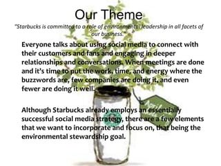 Our Theme“Starbucks is committed to a role of environmental leadership in all facets of our business.”Everyone talks about using social media to connect with their customers and fans and engaging in deeper relationships and conversations. When meetings are done and it’s time to put the work, time, and energy where the buzzwords are, few companies are doing it, and even fewer are doing it well. 	Although Starbucks already employs an essentially successful social media strategy, there are a few elements that we want to incorporate and focus on, that being the environmental stewardship goal. 