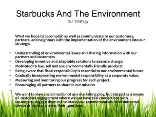 Starbucks And The EnvironmentOur Strategy	What we hope to accomplish as well as communicate to our customers, partners, and neighbors with the implementation of the environment into our strategy:Understanding of environmental issues and sharing information with our partners and customersDeveloping inventive and adaptable solutions to execute change. Motivated to buy, sell and use environmentally friendly products. Being aware that fiscal responsibility is essential to our environmental future. Gradually incorporating environmental responsibility as a corporate value. Measuring and monitoring our progress for each project. Encouraging all partners to share in our mission. We want to view social media not as a marketing ploy, but instead as a means of  customer engagement where we can have real connections with customers, engage them in the brand, our commitments to environmental stewardship, and answer their questions. 