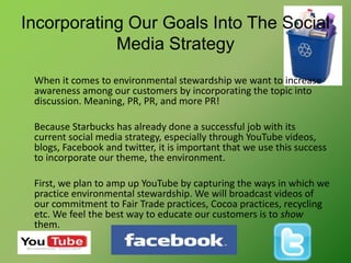 Incorporating Our Goals Into The Social Media StrategyWhen it comes to environmental stewardship we want to increase awareness among our customers by incorporating the topic into discussion. Meaning, PR, PR, and more PR! Because Starbucks has already done a successful job with its current social media strategy, especially through YouTube videos, blogs, Facebook and twitter, it is important that we use this success to incorporate our theme, the environment.First, we plan to amp up YouTube by capturing the ways in which we practice environmental stewardship. We will broadcast videos of our commitment to Fair Trade practices, Cocoa practices, recycling etc. We feel the best way to educate our customers is to show them. 