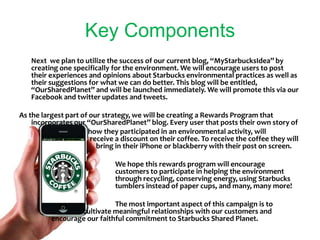 Key ComponentsNext  we plan to utilize the success of our current blog, “MyStarbucksIdea” by creating one specifically for the environment. We will encourage users to post their experiences and opinions about Starbucks environmental practices as well as their suggestions for what we can do better. This blog will be entitled, “OurSharedPlanet” and will be launched immediately. We will promote this via our Facebook and twitter updates and tweets.As the largest part of our strategy, we will be creating a Rewards Program that incorporates our “OurSharedPlanet” blog. Every user that posts their own story of 		   how they participated in an environmental activity, will 		                        receive a discount on their coffee. To receive the coffee they will 		        bring in their iPhone or blackberry with their post on screen. 			We hope this rewards program will encourage                   			customers to participate in helping the environment  			through recycling, conserving energy, using Starbucks 			tumblers instead of paper cups, and many, many more!				The most important aspect of this campaign is to 			cultivate meaningful relationships with our customers and 		encourage our faithful commitment to Starbucks Shared Planet.