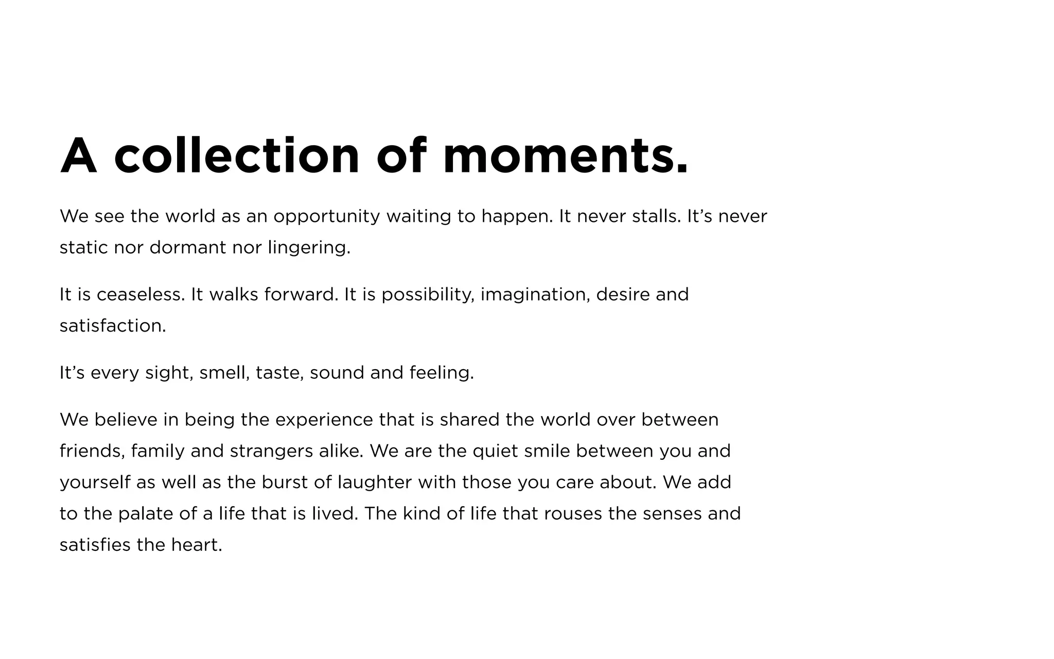 A collection of moments.
We see the world as an opportunity waiting to happen. It never stalls. It’s never
static nor dormant nor lingering.
It is ceaseless. It walks forward. It is possibility, imagination, desire and
satisfaction.
It’s every sight, smell, taste, sound and feeling.
We believe in being the experience that is shared the world over between
friends, family and strangers alike. We are the quiet smile between you and
yourself as well as the burst of laughter with those you care about. We add
to the palate of a life that is lived. The kind of life that rouses the senses and
satisfies the heart.
 