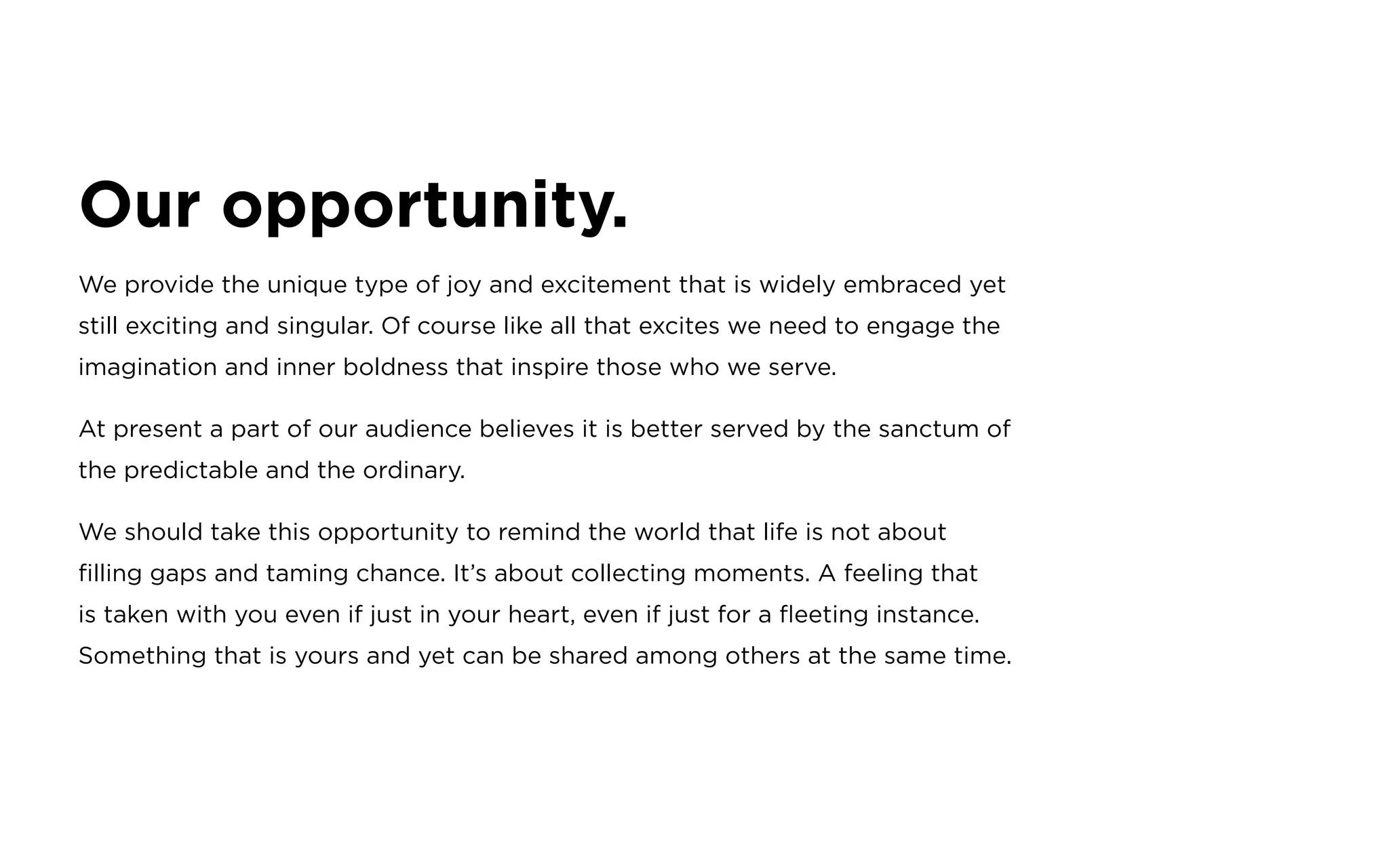 Our opportunity.
We provide the unique type of joy and excitement that is widely embraced yet
still exciting and singular. Of course like all that excites we need to engage the
imagination and inner boldness that inspire those who we serve.
At present a part of our audience believes it is better served by the sanctum of
the predictable and the ordinary.
We should take this opportunity to remind the world that life is not about
filling gaps and taming chance. It’s about collecting moments. A feeling that
is taken with you even if just in your heart, even if just for a fleeting instance.
Something that is yours and yet can be shared among others at the same time.
 