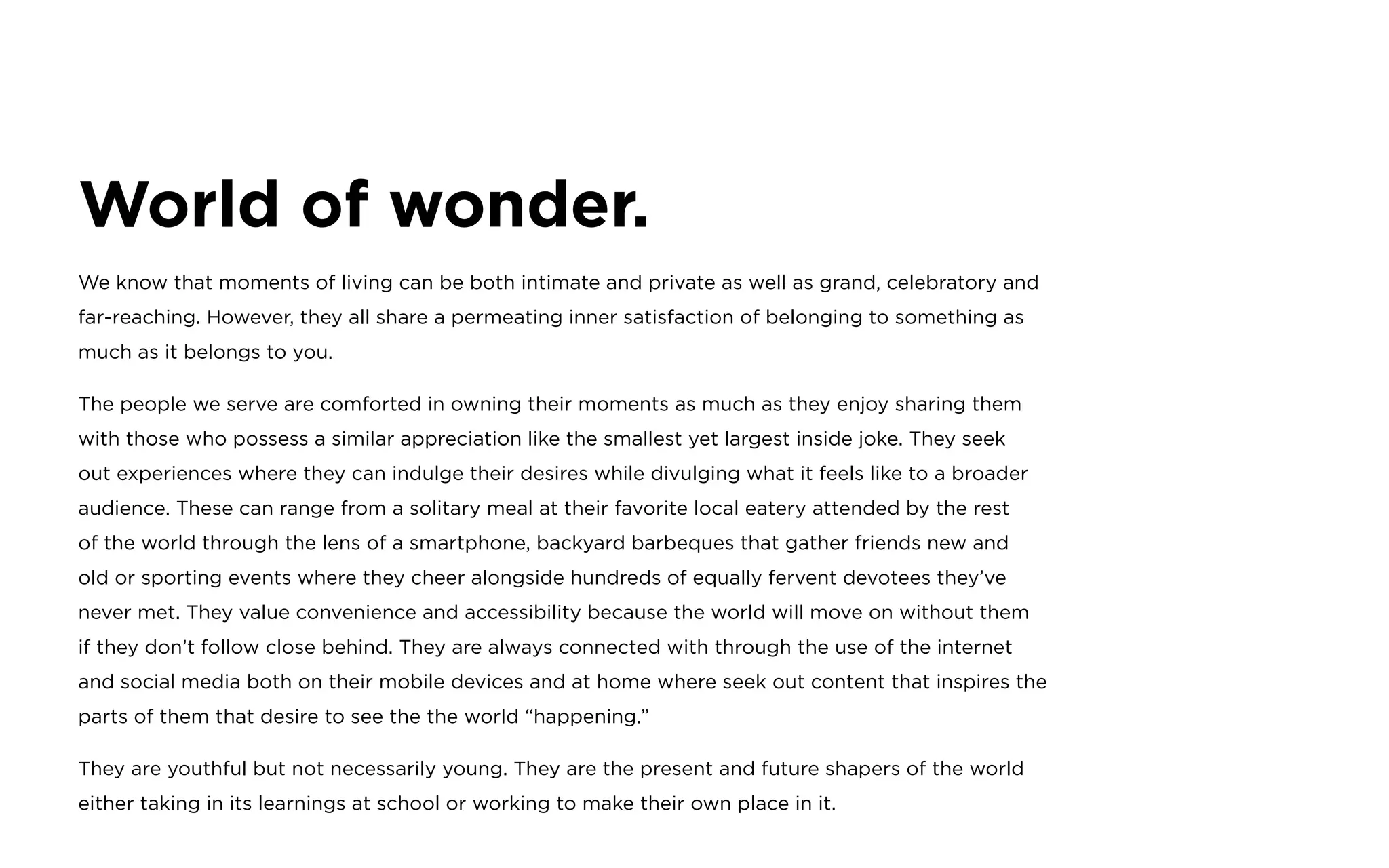 World of wonder.
We know that moments of living can be both intimate and private as well as grand, celebratory and
far-reaching. However, they all share a permeating inner satisfaction of belonging to something as
much as it belongs to you.
The people we serve are comforted in owning their moments as much as they enjoy sharing them
with those who possess a similar appreciation like the smallest yet largest inside joke. They seek
out experiences where they can indulge their desires while divulging what it feels like to a broader
audience. These can range from a solitary meal at their favorite local eatery attended by the rest
of the world through the lens of a smartphone, backyard barbeques that gather friends new and
old or sporting events where they cheer alongside hundreds of equally fervent devotees they’ve
never met. They value convenience and accessibility because the world will move on without them
if they don’t follow close behind. They are always connected with through the use of the internet
and social media both on their mobile devices and at home where seek out content that inspires the
parts of them that desire to see the the world “happening.”
They are youthful but not necessarily young. They are the present and future shapers of the world
either taking in its learnings at school or working to make their own place in it.
 