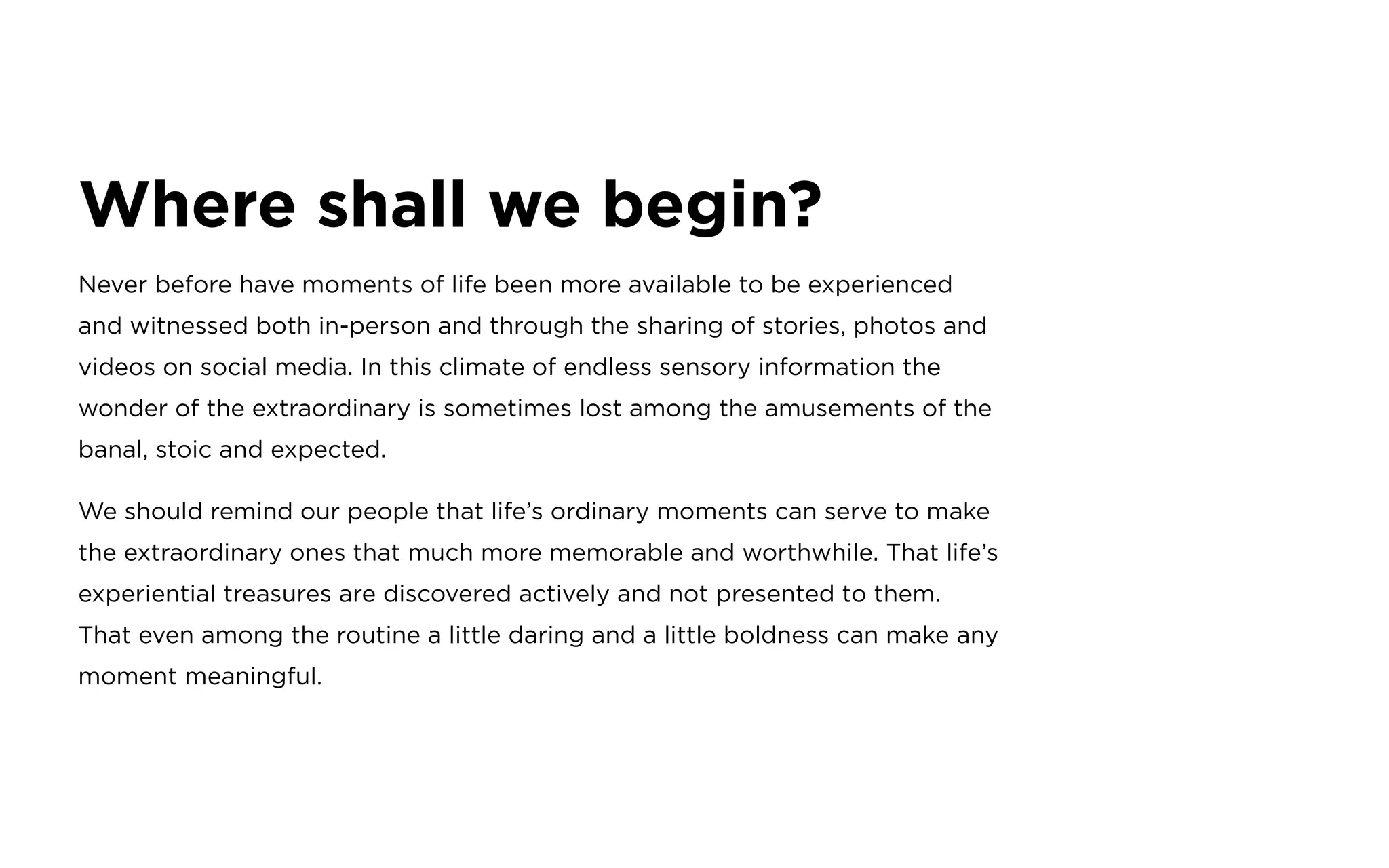 Where shall we begin?
Never before have moments of life been more available to be experienced
and witnessed both in-person and through the sharing of stories, photos and
videos on social media. In this climate of endless sensory information the
wonder of the extraordinary is sometimes lost among the amusements of the
banal, stoic and expected.
We should remind our people that life’s ordinary moments can serve to make
the extraordinary ones that much more memorable and worthwhile. That life’s
experiential treasures are discovered actively and not presented to them.
That even among the routine a little daring and a little boldness can make any
moment meaningful.
 