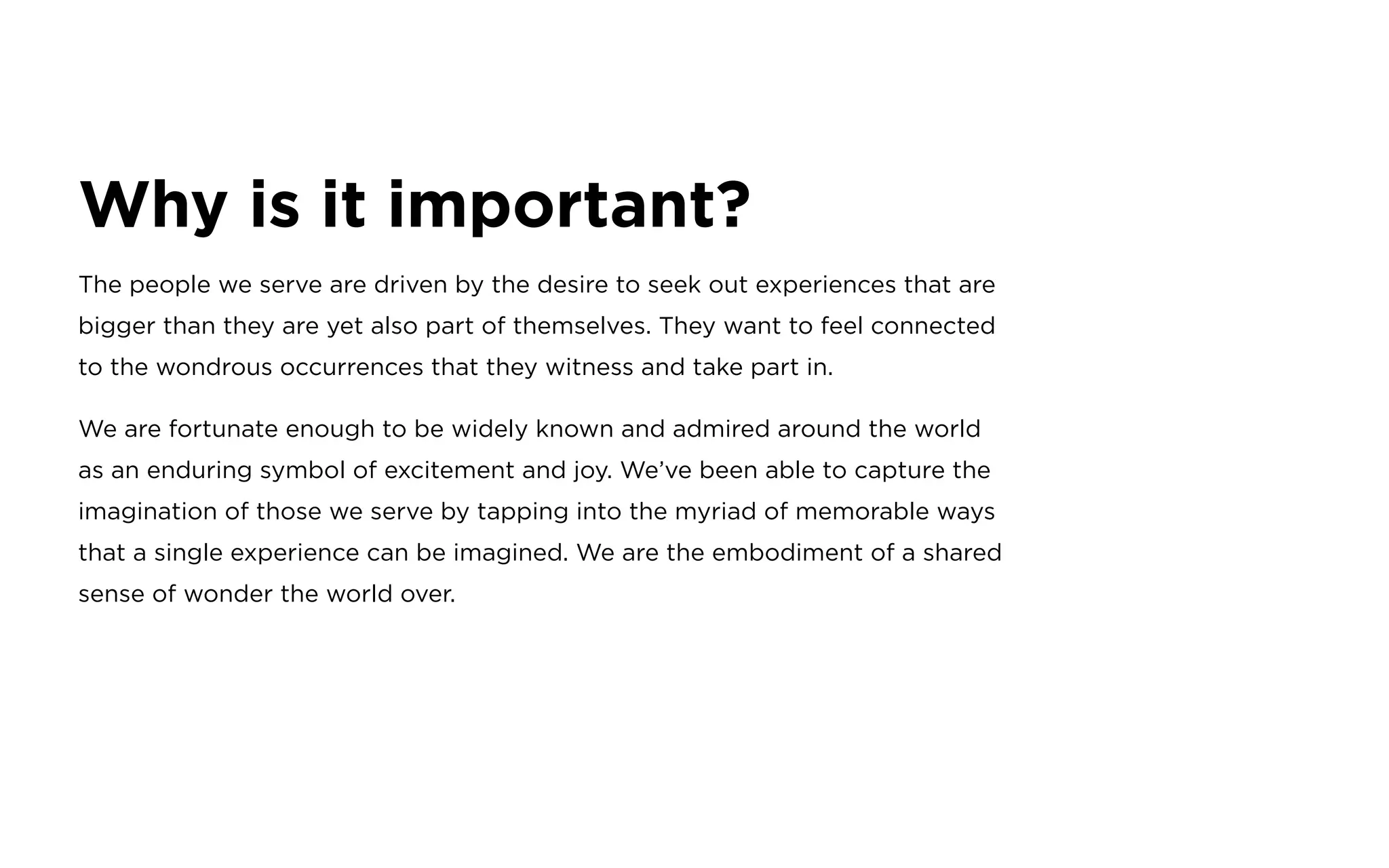 Why is it important?
The people we serve are driven by the desire to seek out experiences that are
bigger than they are yet also part of themselves. They want to feel connected
to the wondrous occurrences that they witness and take part in.
We are fortunate enough to be widely known and admired around the world
as an enduring symbol of excitement and joy. We’ve been able to capture the
imagination of those we serve by tapping into the myriad of memorable ways
that a single experience can be imagined. We are the embodiment of a shared
sense of wonder the world over.
 
