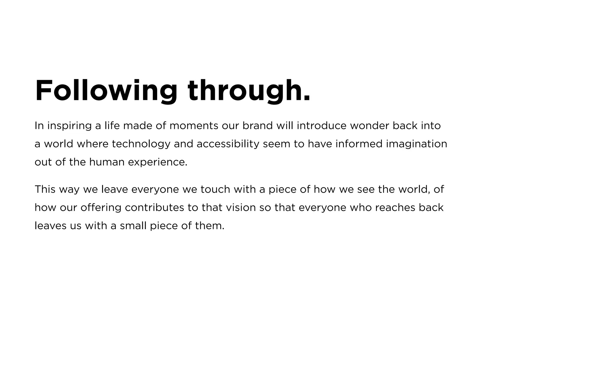 Following through.
In inspiring a life made of moments our brand will introduce wonder back into
a world where technology and accessibility seem to have informed imagination
out of the human experience.
This way we leave everyone we touch with a piece of how we see the world, of
how our offering contributes to that vision so that everyone who reaches back
leaves us with a small piece of them.
 