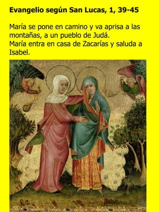 Evangelio según San Lucas, 1, 39-45
María se pone en camino y va aprisa a las
montañas, a un pueblo de Judá.
María entra en casa de Zacarías y saluda a
Isabel.
 
