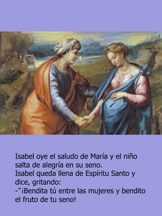 Isabel oye el saludo de María y el niño
salta de alegría en su seno.
Isabel queda llena de Espíritu Santo y
dice, gritando:
-“¡Bendita tú entre las mujeres y bendito
el fruto de tu seno!
 