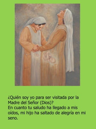 ¿Quién soy yo para ser visitada por la
Madre del Señor (Dios)?
En cuanto tu saludo ha llegado a mis
oídos, mi hijo ha saltado de alegría en mi
seno.
 