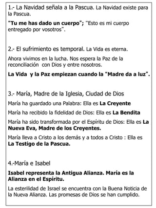 1.- La Navidad señala a la Pascua. La Navidad existe para
la Pascua.
“Tu me has dado un cuerpo”; “Esto es mi cuerpo
entregado por vosotros”.
2.- El sufrimiento es temporal. La Vida es eterna.
Ahora vivimos en la lucha. Nos espera la Paz de la
reconciliación con Dios y entre nosotros.
La Vida y la Paz empiezan cuando la “Madre da a luz”.
3.- María, Madre de la Iglesia, Ciudad de Dios
María ha guardado una Palabra: Ella es La Creyente
María ha recibido la fidelidad de Dios: Ella es La Bendita
María ha sido transformada por el Espíritu de Dios: Ella es La
Nueva Eva, Madre de los Creyentes.
María lleva a Cristo a los demás y a todos a Cristo : Ella es
La Testigo de la Pascua.
4.-María e Isabel
Isabel representa la Antigua Alianza. María es la
Alianza en el Espíritu.
La esterilidad de Israel se encuentra con la Buena Noticia de
la Nueva Alianza. Las promesas de Dios se han cumplido.
 