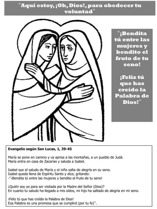 Evangelio según San Lucas, 1, 39-45
María se pone en camino y va aprisa a las montañas, a un pueblo de Judá.
María entra en casa de Zacarías y saluda a Isabel.
Isabel oye el saludo de María y el niño salta de alegría en su seno.
Isabel queda llena de Espíritu Santo y dice, gritando:
-“¡Bendita tú entre las mujeres y bendito el fruto de tu seno!
¿Quién soy yo para ser visitada por la Madre del Señor (Dios)?
En cuanto tu saludo ha llegado a mis oídos, mi hijo ha saltado de alegría en mi seno.
¡Feliz tú que has creído la Palabra de Dios!
Esa Palabra es una promesa que se cumplirá (por tu fe)”.
“¡Bendita
tú entre las
mujeres y
bendito el
fruto de tu
seno!
¡Feliz tú
que has
creído la
Palabra de
Dios!”
“Aquí estoy,¡Oh,Dios!,para obedecer tu
voluntad”
 