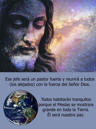 Ese jefe será un pastor fuerte y reunirá a todos
(los alejados) con la fuerza del Señor Dios.
Todos habitarán tranquilos
porque el Mesías se mostrara
grande en toda la Tierra.
Él será nuestra paz.
 