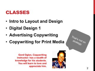 CLASSES
• Intro to Layout and Design
• Digital Design 1
• Advertising Copywriting
• Copywriting for Print Media

       Gord Oglan, Copywriting
     instructor: has a wealth of
    knowledge for his students.
      You will learn to love and
                 appreciate him.
                                   2
 