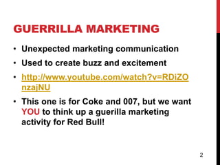 GUERRILLA MARKETING
• Unexpected marketing communication
• Used to create buzz and excitement
• http://www.youtube.com/watch?v=RDiZO
  nzajNU
• This one is for Coke and 007, but we want
  YOU to think up a guerilla marketing
  activity for Red Bull!


                                              2
 