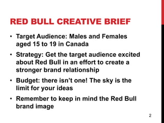 RED BULL CREATIVE BRIEF
• Target Audience: Males and Females
  aged 15 to 19 in Canada
• Strategy: Get the target audience excited
  about Red Bull in an effort to create a
  stronger brand relationship
• Budget: there isn’t one! The sky is the
  limit for your ideas
• Remember to keep in mind the Red Bull
  brand image
                                              2
 