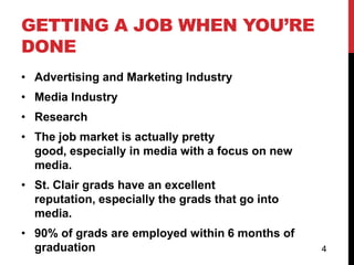 GETTING A JOB WHEN YOU’RE
DONE
• Advertising and Marketing Industry
• Media Industry
• Research
• The job market is actually pretty
  good, especially in media with a focus on new
  media.
• St. Clair grads have an excellent
  reputation, especially the grads that go into
  media.
• 90% of grads are employed within 6 months of
  graduation                                      4
 