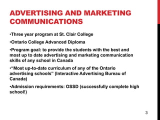ADVERTISING AND MARKETING
COMMUNICATIONS
•Three year program at St. Clair College
•Ontario College Advanced Diploma
•Program goal: to provide the students with the best and
most up to date advertising and marketing communication
skills of any school in Canada
•“Most up-to-date curriculum of any of the Ontario
advertising schools” (Interactive Advertising Bureau of
Canada)
•Admission requirements: OSSD (successfully complete high
school!)



                                                            3
 