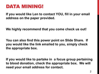 DATA MINING!
If you would like Len to contact YOU, fill in your email
address on the paper provided.


We highly recommend that you come check us out!


You can also find this power point on Slide Share. If
you would like the link emailed to you, simply check
the appropriate box.


If you would like to partake in a focus group pertaining
to blood donation, check the appropriate box. We will
need your email address for contact.
                                                           2
 