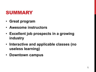 SUMMARY
• Great program
• Awesome instructors
• Excellent job prospects in a growing
  industry
• Interactive and applicable classes (no
  useless learning)
• Downtown campus


                                           1
 