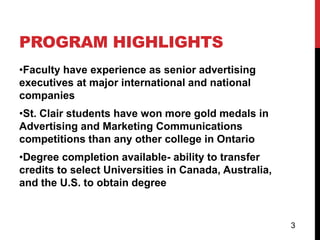 PROGRAM HIGHLIGHTS
•Faculty have experience as senior advertising
executives at major international and national
companies
•St. Clair students have won more gold medals in
Advertising and Marketing Communications
competitions than any other college in Ontario
•Degree completion available- ability to transfer
credits to select Universities in Canada, Australia,
and the U.S. to obtain degree


                                                       3
 