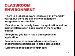 CLASSROOM
ENVIRONMENT
•There is a lot group work (especially in 2nd and 3rd
years), but there are still many independent
assignments to complete.
•Examination is usually based on application and not
memorization (open book exams in many of the
classes)
•Everything you learn has a direct practical
application
•Interactive environment where students are
encouraged to participate in class discussions
•Lab time (scheduled into your day)
                                                        4
 