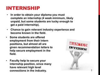 INTERNSHIP
• In order to obtain your diploma you must
  complete an internship (4 week minimum, likely
  unpaid, but some students are lucky enough to
  get a paid internship).
• Chance to gain relevant industry experience and
  become known in the field.
• Some students are offered
  employment from their intern
  positions, but almost all are
  given recommendation letters to
  help secure employment in the
  field.

• Faculty help to secure your
  internship position, since many
  have relevant high level
  connections in the industry.                      1
 