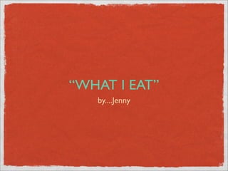 “WHAT I EAT”
   by....Jenny
 