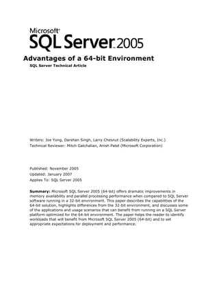 Advantages of a 64-bit Environment
 SQL Server Technical Article




 Writers: Joe Yong, Darshan Singh, Larry Chesnut (Scalability Experts, Inc.)
 Technical Reviewer: Mitch Gatchalian, Anish Patel (Microsoft Corporation)




 Published: November 2005
 Updated: January 2007
 Applies To: SQL Server 2005


 Summary: Microsoft SQL Server 2005 (64-bit) offers dramatic improvements in
 memory availability and parallel processing performance when compared to SQL Server
 software running in a 32-bit environment. This paper describes the capabilities of the
 64-bit solution, highlights differences from the 32-bit environment, and discusses some
 of the applications and usage scenarios that can benefit from running on a SQL Server
 platform optimized for the 64-bit environment. The paper helps the reader to identify
 workloads that will benefit from Microsoft SQL Server 2005 (64-bit) and to set
 appropriate expectations for deployment and performance.
 