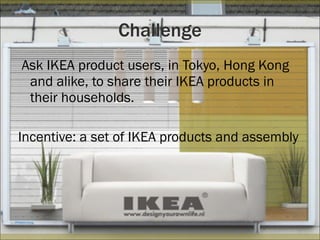 Challenge Ask IKEA product users, in Tokyo, Hong Kong and alike, to share their IKEA products in their households. Incentive: a set of IKEA products and assembly