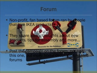 Forum Non-profit, fan based forum ran by people that love IKEA products They share ideas, thoughts about new products, tips for assembly and more… Post the campaign on the forum, not just this one, but more home decoration related forums