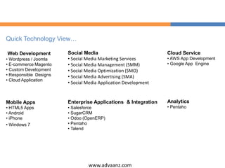www.advaanz.com
Quick Technology View…
Web Development
• Wordpress / Joomla
• E-commerce Magento
• Custom Development
• Responsible Designs
• Cloud Application
Social Media
• Social Media Marketing Services
• Social Media Management (SMM)
• Social Media Optimization (SMO)
• Social Media Advertising (SMA)
• Social Media Application Development
Mobile Apps
• HTML5 Apps
• Android
• iPhone
• Windows 7
Enterprise Applications & Integration
• Salesforce
• SugarCRM
• Odoo (OpenERP)
• Pentaho
• Talend
Cloud Service
• AWS App Development
• Google App Engine
Analytics
• Pentaho
 