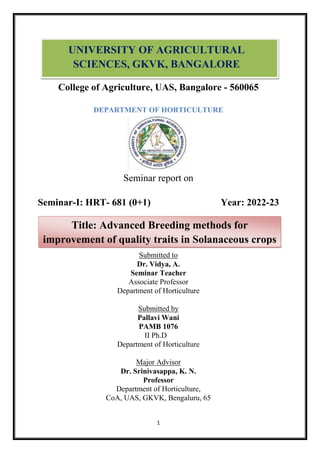 1
College of Agriculture, UAS, Bangalore - 560065
DEPARTMENT OF HORTICULTURE
Seminar report on
Seminar-I: HRT- 681 (0+1) Year: 2022-23
Submitted to
Dr. Vidya, A.
Seminar Teacher
Associate Professor
Department of Horticulture
Submitted by
Pallavi Wani
PAMB 1076
II Ph.D
Department of Horticulture
Major Advisor
Dr. Srinivasappa, K. N.
Professor
Department of Horticulture,
CoA, UAS, GKVK, Bengaluru, 65
UNIVERSITY OF AGRICULTURAL
SCIENCES, GKVK, BANGALORE
Title: Advanced Breeding methods for
improvement of quality traits in Solanaceous crops
 