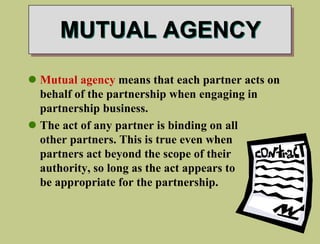 MUTUAL AGENCY
 Mutual agency means that each partner acts on
behalf of the partnership when engaging in
partnership business.
 The act of any partner is binding on all
other partners. This is true even when
partners act beyond the scope of their
authority, so long as the act appears to
be appropriate for the partnership.
 