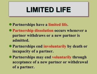 LIMITED LIFE
Partnerships have a limited life.
Partnership dissolution occurs whenever a
partner withdraws or a new partner is
admitted.
Partnerships end involuntarily by death or
incapacity of a partner.
Partnerships may end voluntarily through
acceptance of a new partner or withdrawal
of a partner.
 