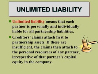UNLIMITED LIABILITY
Unlimited liability means that each
partner is personally and individually
liable for all partnership liabilities.
Creditors’ claims attach first to
partnership assets. If these are
insufficient, the claims then attach to
the personal resources of any partner,
irrespective of that partner’s capital
equity in the company.
 