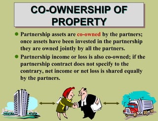 CO-OWNERSHIP OF
PROPERTY
 Partnership assets are co-owned by the partners;
once assets have been invested in the partnership
they are owned jointly by all the partners.
 Partnership income or loss is also co-owned; if the
partnership contract does not specify to the
contrary, net income or net loss is shared equally
by the partners.
 