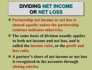 DIVIDING NET INCOME
OR NET LOSS
 Partnership net income or net loss is
shared equally unless the partnership
contract indicates otherwise.
 The same basis of division usually applies
to both net income and net loss, and is
called the income ratio, or the profit and
loss ratio.
 A partner’s share of net income or net loss
is recognized in the accounts through
closing entries.
 