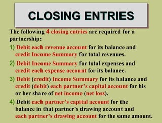 CLOSING ENTRIES
The following 4 closing entries are required for a
partnership:
1) Debit each revenue account for its balance and
credit Income Summary for total revenues.
2) Debit Income Summary for total expenses and
credit each expense account for its balance.
3) Debit (credit) Income Summary for its balance and
credit (debit) each partner’s capital account for his
or her share of net income (net loss).
4) Debit each partner’s capital account for the
balance in that partner's drawing account and
each partner’s drawing account for the same amount.
 