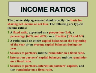 INCOME RATIOS
The partnership agreement should specify the basis for
sharing net income or net loss. The following are typical
income ratios:
1 A fixed ratio, expressed as a proportion (6:4), a
percentage (60% and 40%), or a fraction (3/5 and 2/5).
2 A ratio based on either capital balances at the beginning
of the year or on average capital balances during the
year.
3 Salaries to partners and the remainder on a fixed ratio.
4 Interest on partners’ capital balances and the remainder
on a fixed ratio.
5 Salaries to partners, interest on partners’ capitals, and
the remainder on a fixed ratio.
 