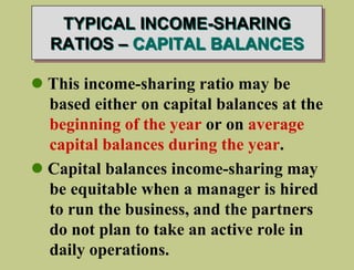 TYPICAL INCOME-SHARING
RATIOS – CAPITAL BALANCES
 This income-sharing ratio may be
based either on capital balances at the
beginning of the year or on average
capital balances during the year.
 Capital balances income-sharing may
be equitable when a manager is hired
to run the business, and the partners
do not plan to take an active role in
daily operations.
 
