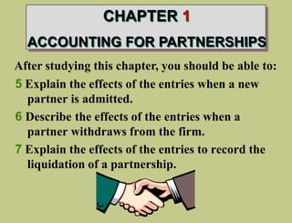 After studying this chapter, you should be able to:
5 Explain the effects of the entries when a new
partner is admitted.
6 Describe the effects of the entries when a
partner withdraws from the firm.
7 Explain the effects of the entries to record the
liquidation of a partnership.
CHAPTER 1
ACCOUNTING FOR PARTNERSHIPS
 