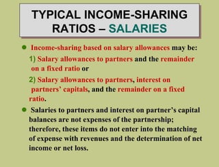 TYPICAL INCOME-SHARING
RATIOS – SALARIES
 Income-sharing based on salary allowances may be:
1) Salary allowances to partners and the remainder
on a fixed ratio or
2) Salary allowances to partners, interest on
partners’ capitals, and the remainder on a fixed
ratio.
 Salaries to partners and interest on partner’s capital
balances are not expenses of the partnership;
therefore, these items do not enter into the matching
of expense with revenues and the determination of net
income or net loss.
 
