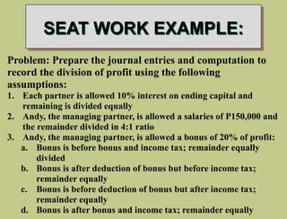 SEAT WORK EXAMPLE:
Problem: Prepare the journal entries and computation to
record the division of profit using the following
assumptions:
1. Each partner is allowed 10% interest on ending capital and
remaining is divided equally
2. Andy, the managing partner, is allowed a salaries of P150,000 and
the remainder divided in 4:1 ratio
3. Andy, the managing partner, is allowed a bonus of 20% of profit:
a. Bonus is before bonus and income tax; remainder equally
divided
b. Bonus is after deduction of bonus but before income tax;
remainder equally
c. Bonus is before deduction of bonus but after income tax;
remainder equally
d. Bonus is after bonus and income tax; remainder equally
 
