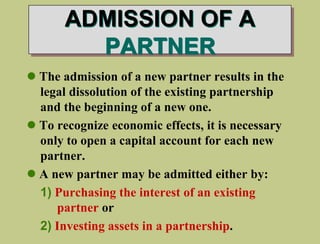  The admission of a new partner results in the
legal dissolution of the existing partnership
and the beginning of a new one.
 To recognize economic effects, it is necessary
only to open a capital account for each new
partner.
 A new partner may be admitted either by:
1) Purchasing the interest of an existing
partner or
2) Investing assets in a partnership.
ADMISSION OF A
PARTNER
 