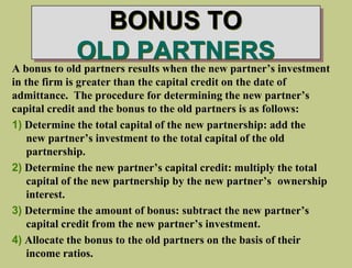 BONUS TO
OLD PARTNERS
A bonus to old partners results when the new partner’s investment
in the firm is greater than the capital credit on the date of
admittance. The procedure for determining the new partner’s
capital credit and the bonus to the old partners is as follows:
1) Determine the total capital of the new partnership: add the
new partner’s investment to the total capital of the old
partnership.
2) Determine the new partner’s capital credit: multiply the total
capital of the new partnership by the new partner’s ownership
interest.
3) Determine the amount of bonus: subtract the new partner’s
capital credit from the new partner’s investment.
4) Allocate the bonus to the old partners on the basis of their
income ratios.
 
