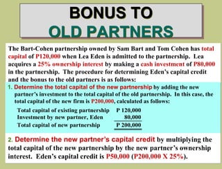 BONUS TO
OLD PARTNERS
The Bart-Cohen partnership owned by Sam Bart and Tom Cohen has total
capital of P120,000 when Lea Eden is admitted to the partnership. Lea
acquires a 25% ownership interest by making a cash investment of P80,000
in the partnership. The procedure for determining Eden’s capital credit
and the bonus to the old partners is as follows:
1. Determine the total capital of the new partnership by adding the new
partner’s investment to the total capital of the old partnership. In this case, the
total capital of the new firm is P200,000, calculated as follows:
Total capital of existing partnership P 120,000
Investment by new partner, Eden 80,000
Total capital of new partnership P 200,000
2. Determine the new partner’s capital credit by multiplying the
total capital of the new partnership by the new partner’s ownership
interest. Eden’s capital credit is P50,000 (P200,000 X 25%).
 